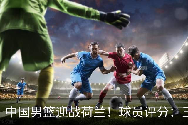 中国男篮迎战荷兰！球员评分：三人满分、五人合格、四人状态不佳