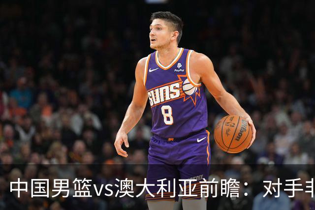 中国男篮vs澳大利亚前瞻：对手非最强阵容，男篮磨合阵容是首要目标