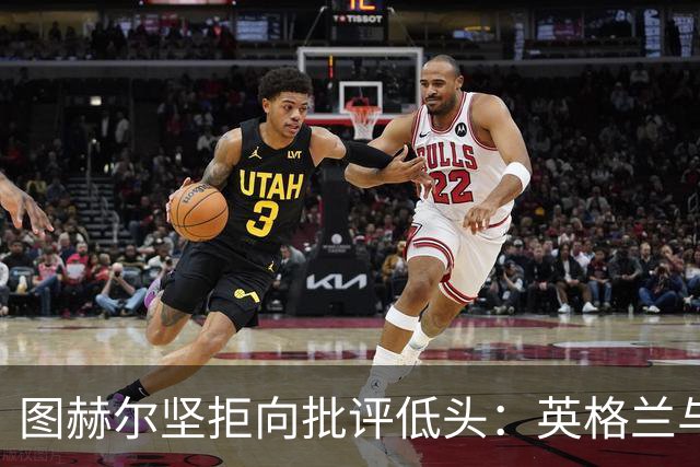 图赫尔坚拒向批评低头：英格兰与西班牙阿根廷仍有差距，但追赶永不停止