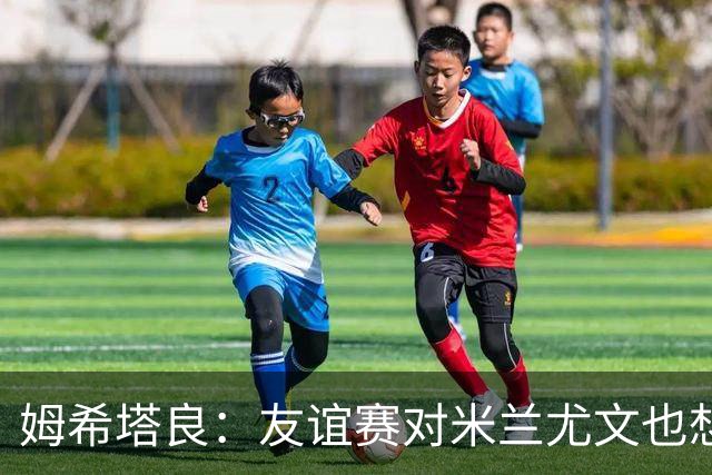 姆希塔良：友谊赛对米兰尤文也想取胜；世界杯比赛我看得不多