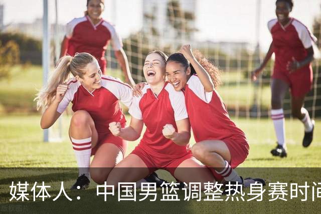 媒体人：中国男篮调整热身赛时间是为了方便留洋球员归来参赛