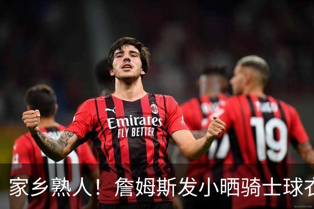 家乡熟人！詹姆斯发小晒骑士球衣照：欢迎回家勒布朗 他要回家了
