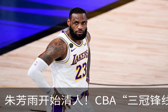朱芳雨开始清人！CBA“三冠锋线”退出广东队，顶薪加盟同曦男篮