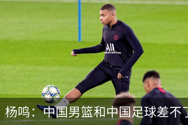 杨鸣：中国男篮和中国足球差不了太多，没有气场，失去了绝对优势