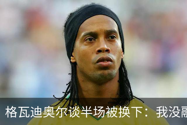 格瓦迪奥尔谈半场被换下：我没融入比赛节奏，这不是一场好比赛
