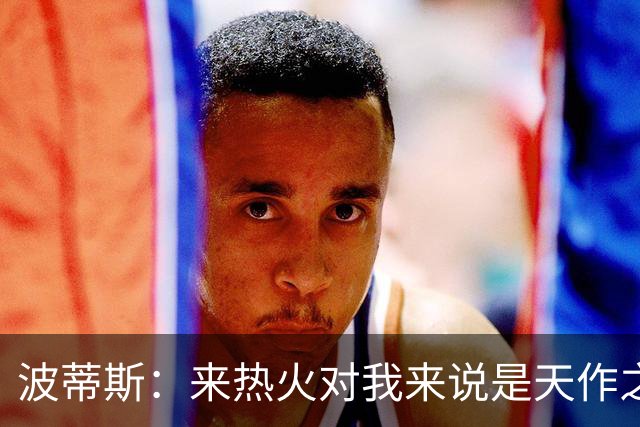 波蒂斯：来热火对我来说是天作之合 字母会让这里的球迷大饱眼福